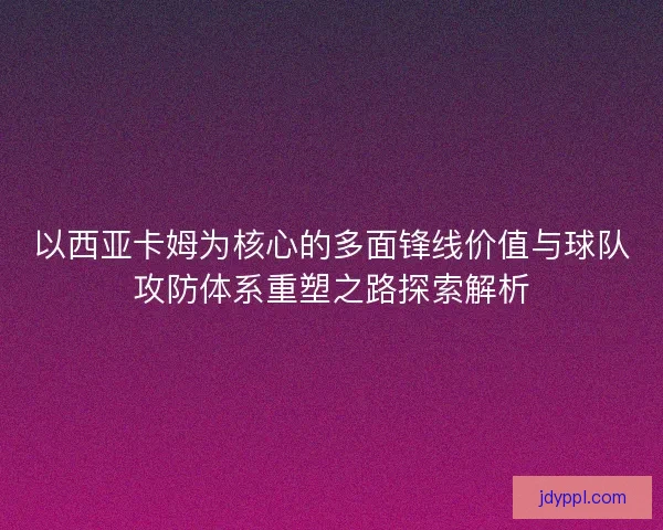 以西亚卡姆为核心的多面锋线价值与球队攻防体系重塑之路探索解析