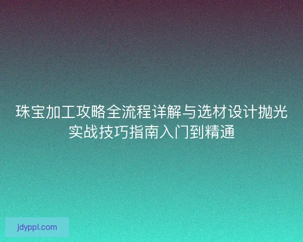 珠宝加工攻略全流程详解与选材设计抛光实战技巧指南入门到精通