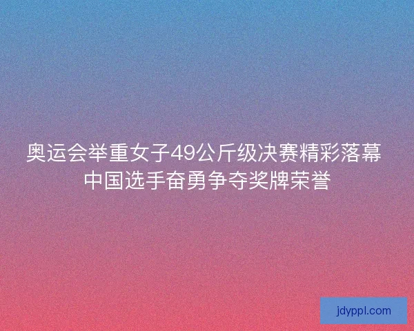 奥运会举重女子49公斤级决赛精彩落幕 中国选手奋勇争夺奖牌荣誉