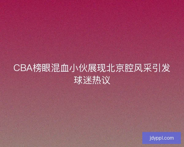 CBA榜眼混血小伙展现北京腔风采引发球迷热议