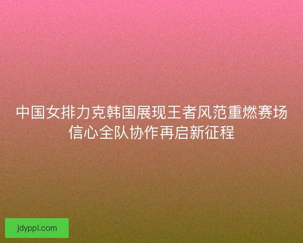 中国女排力克韩国展现王者风范重燃赛场信心全队协作再启新征程