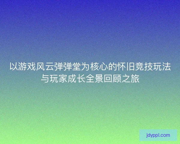 以游戏风云弹弹堂为核心的怀旧竞技玩法与玩家成长全景回顾之旅
