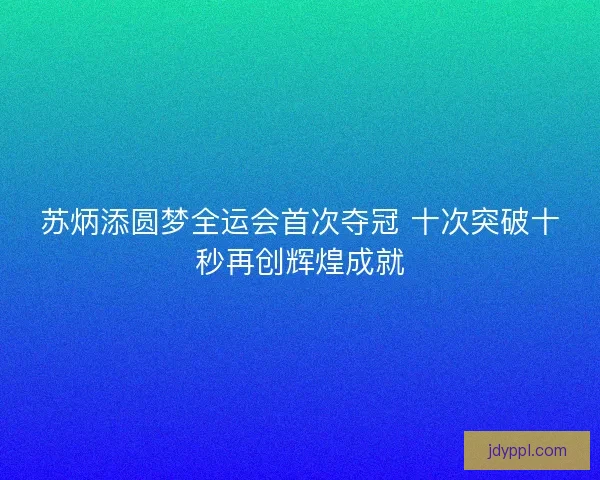 苏炳添圆梦全运会首次夺冠 十次突破十秒再创辉煌成就