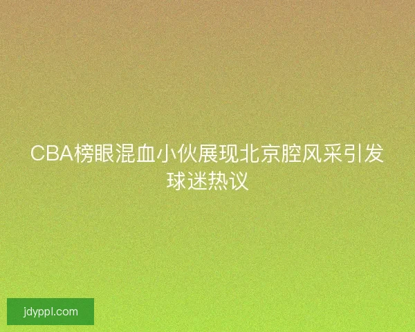 CBA榜眼混血小伙展现北京腔风采引发球迷热议