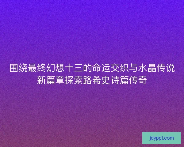 围绕最终幻想十三的命运交织与水晶传说新篇章探索路希史诗篇传奇
