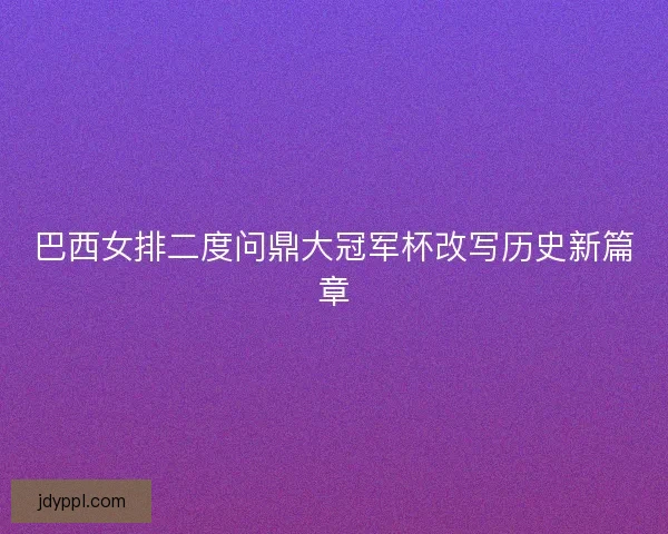 巴西女排二度问鼎大冠军杯改写历史新篇章